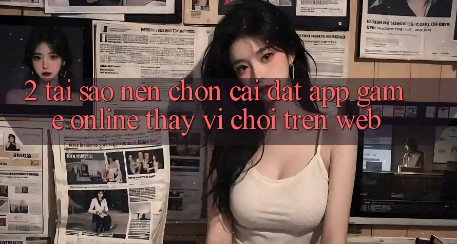 2. Tại Sao Nên Chọn Cài đặt App Game Online Thay Vì Chơi Trên Web?