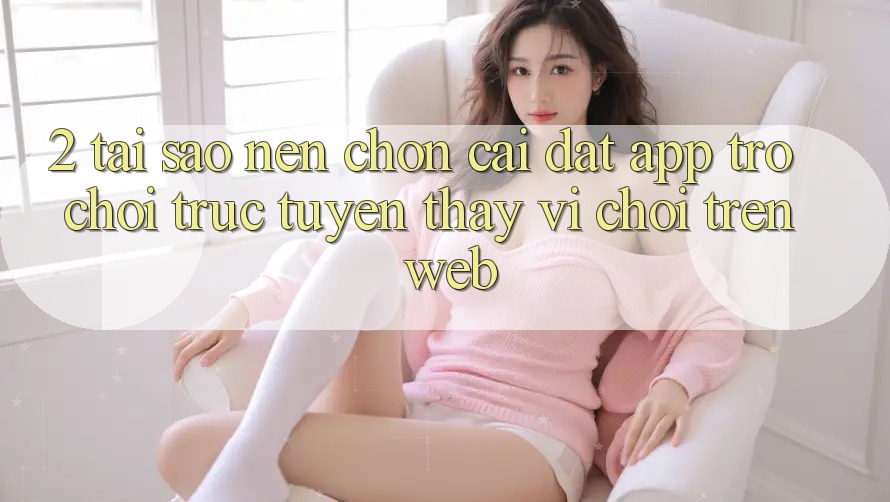 2. Tại Sao Nên Chọn Cài đặt App Trò chơi trực tuyến Thay Vì Chơi Trên Web?