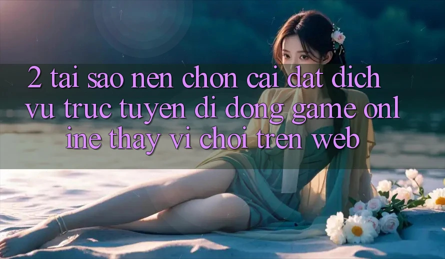 2. Tại Sao Nên Chọn Cài đặt Dịch vụ trực tuyến di động Game Online Thay Vì Chơi Trên Web?