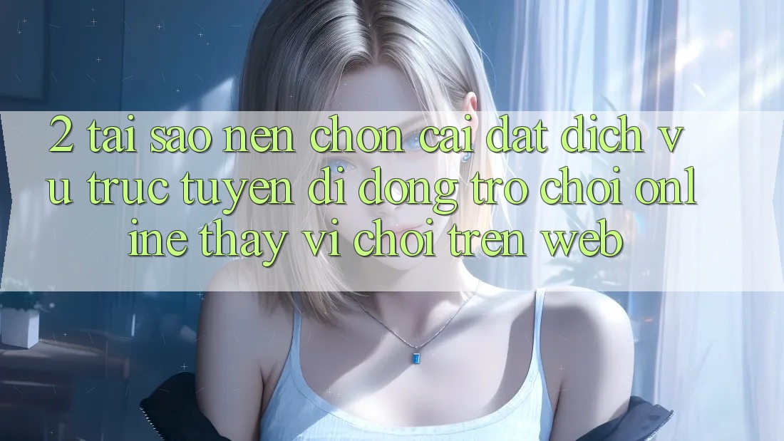 2. Tại Sao Nên Chọn Cài đặt Dịch vụ trực tuyến di động Trò chơi Online Thay Vì Chơi Trên Web?