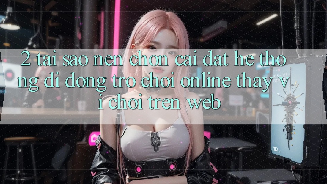 2. Tại Sao Nên Chọn Cài đặt Hệ thống di động Trò chơi Online Thay Vì Chơi Trên Web? 2. Tại Sao Nên Chọn Cài đặt Hệ thống di động Trò chơi Online Thay Vì Chơi Trên Web?