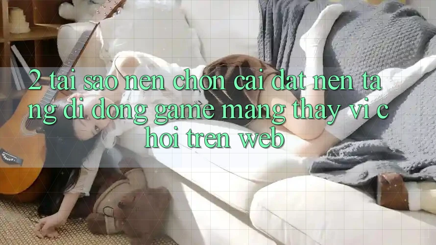 2. Tại Sao Nên Chọn Cài đặt Nền tảng di động Game mạng Thay Vì Chơi Trên Web?