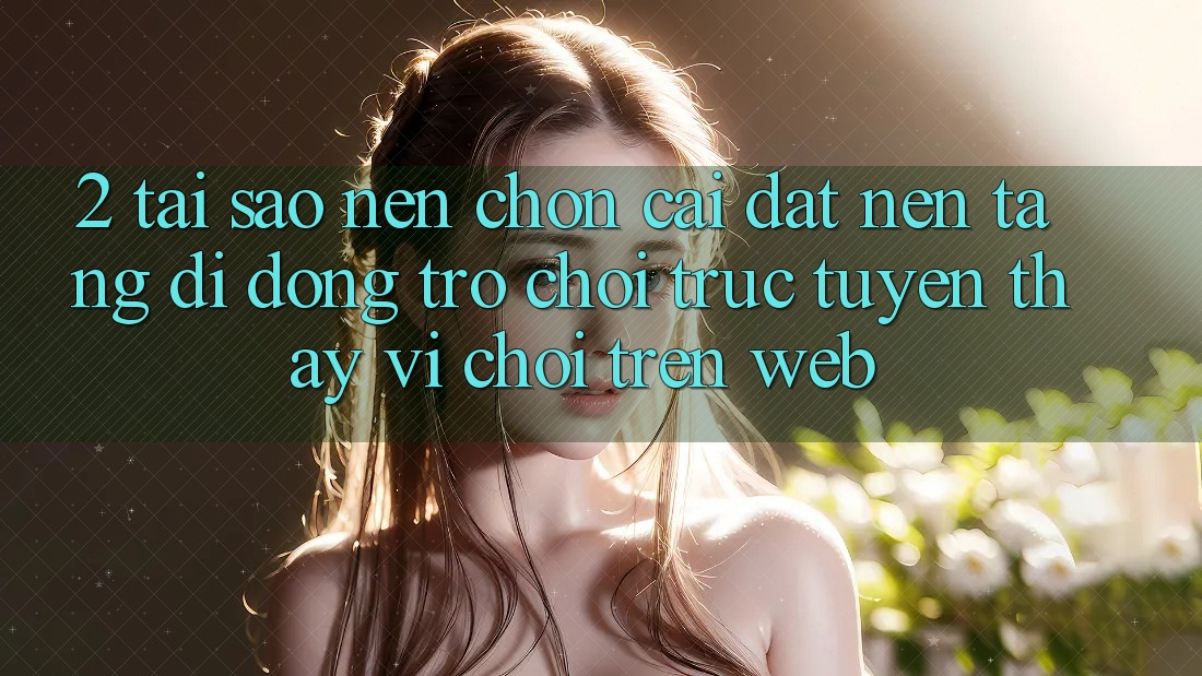 2. Tại Sao Nên Chọn Cài đặt Nền tảng di động Trò chơi trực tuyến Thay Vì Chơi Trên Web?