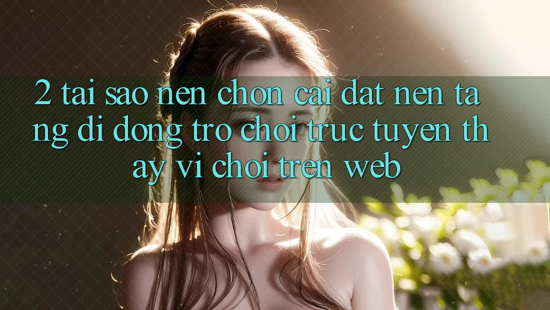 2. Tại Sao Nên Chọn Cài đặt Nền tảng di động Trò chơi trực tuyến Thay Vì Chơi Trên Web?
