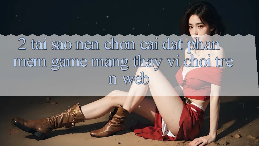 2. Tại Sao Nên Chọn Cài đặt Phần mềm Game mạng Thay Vì Chơi Trên Web?