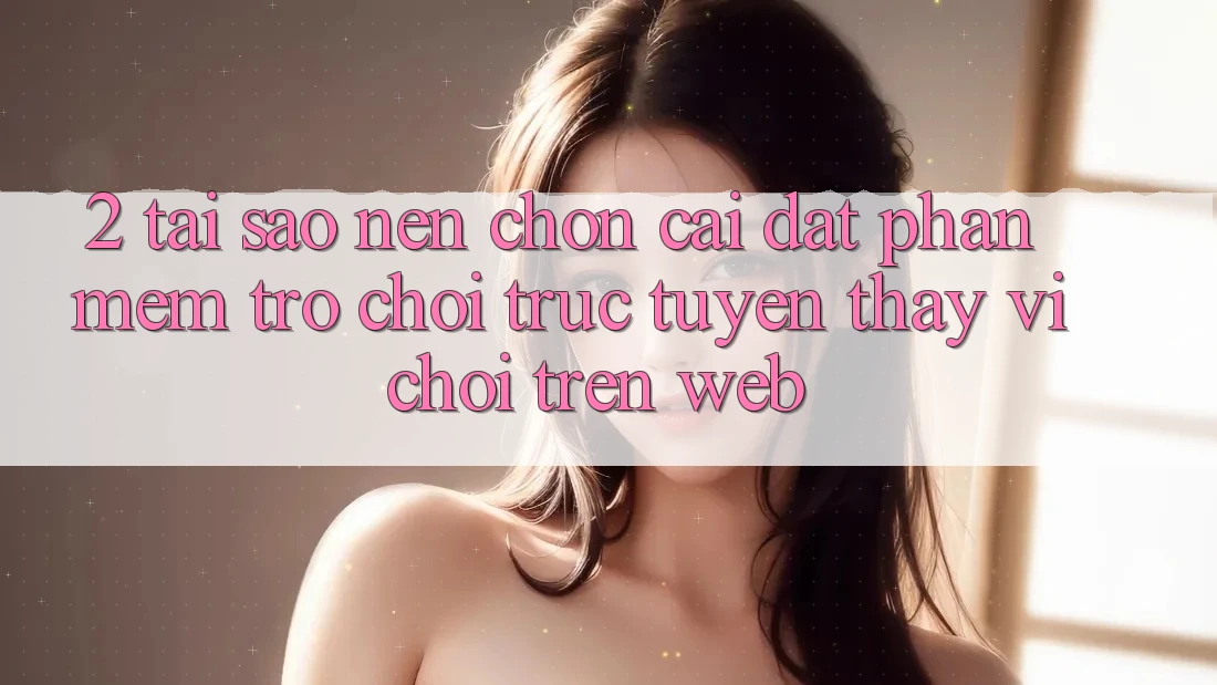 2. Tại Sao Nên Chọn Cài đặt Phần mềm Trò chơi trực tuyến Thay Vì Chơi Trên Web?