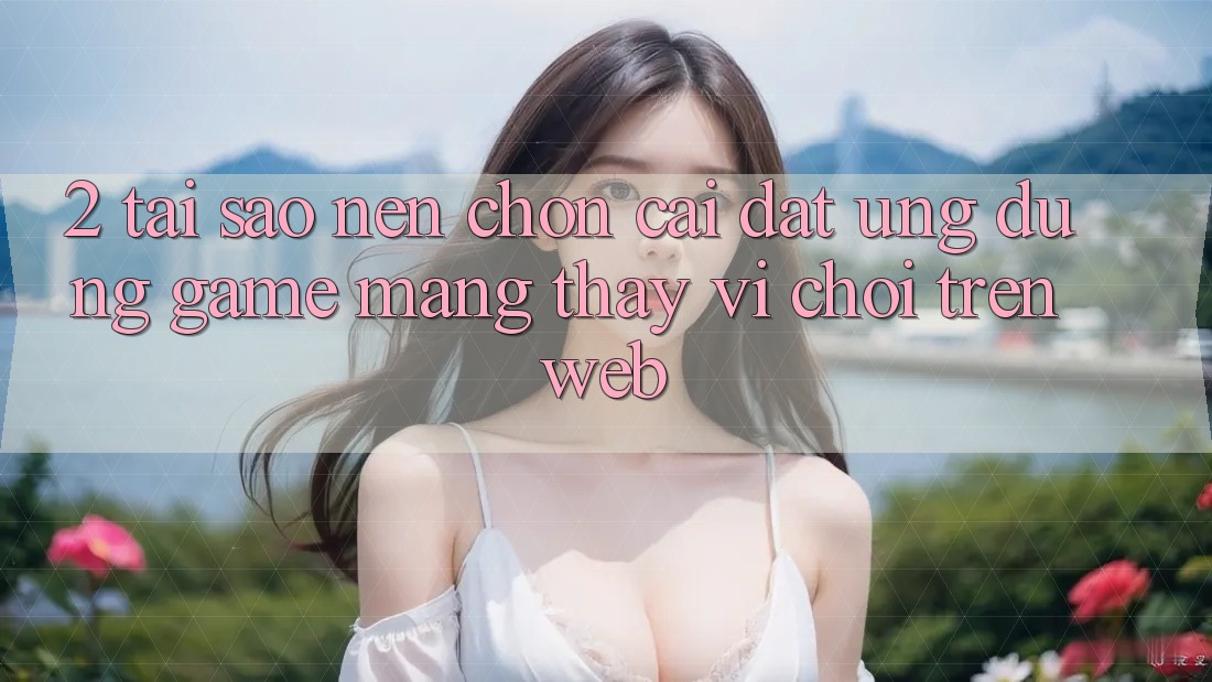 2. Tại Sao Nên Chọn Cài đặt Ứng Dụng Game mạng Thay Vì Chơi Trên Web?