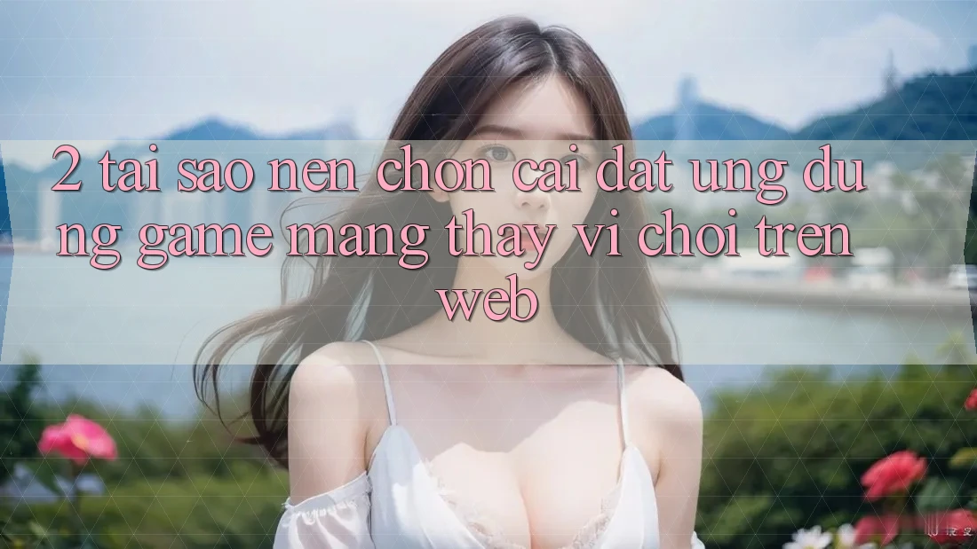 2. Tại Sao Nên Chọn Cài đặt Ứng Dụng Game mạng Thay Vì Chơi Trên Web?