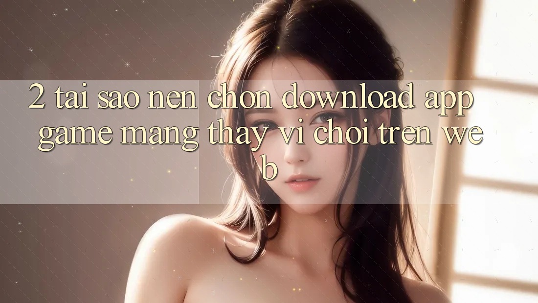 2. Tại Sao Nên Chọn Download App Game mạng Thay Vì Chơi Trên Web?