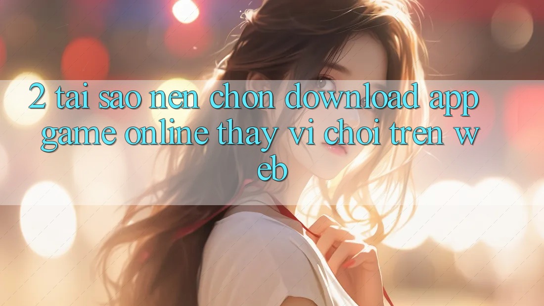 2. Tại Sao Nên Chọn Download App Game Online Thay Vì Chơi Trên Web?