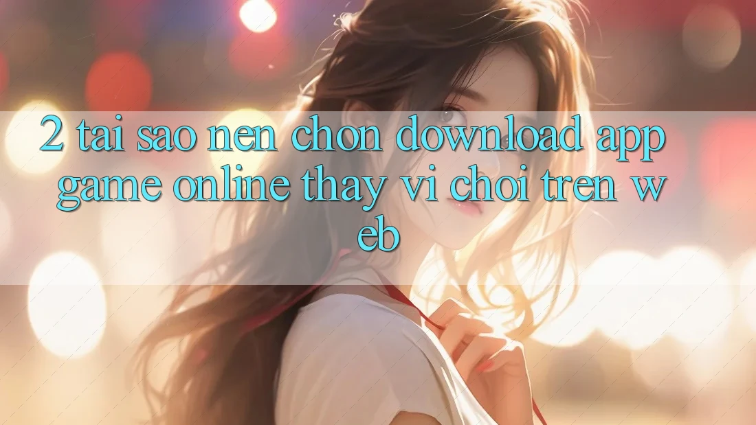 2. Tại Sao Nên Chọn Download App Game Online Thay Vì Chơi Trên Web?