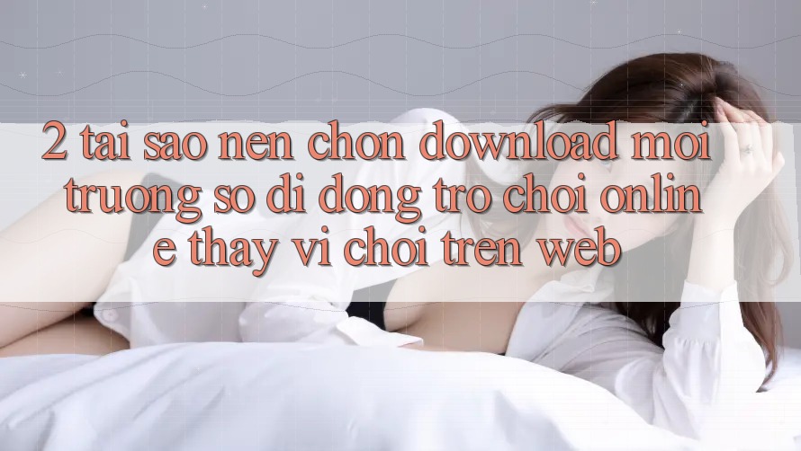 2. Tại Sao Nên Chọn Download Môi trường số di động Trò chơi Online Thay Vì Chơi Trên Web?