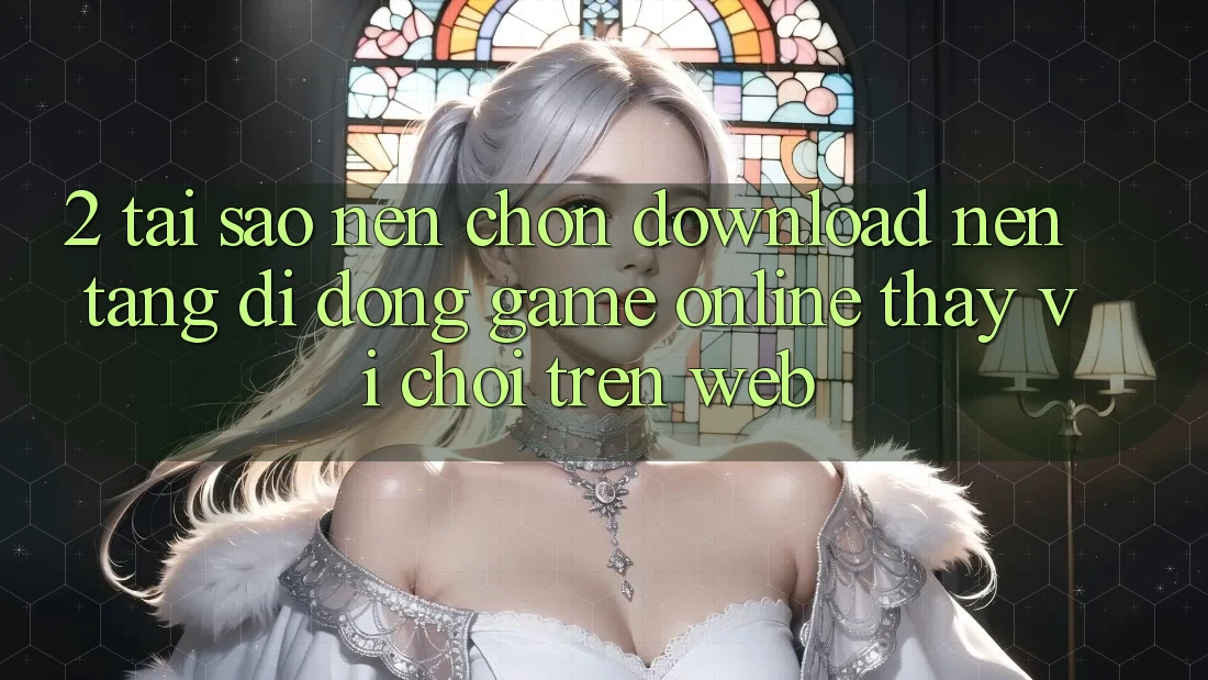 2. Tại Sao Nên Chọn Download Nền tảng di động Game Online Thay Vì Chơi Trên Web?