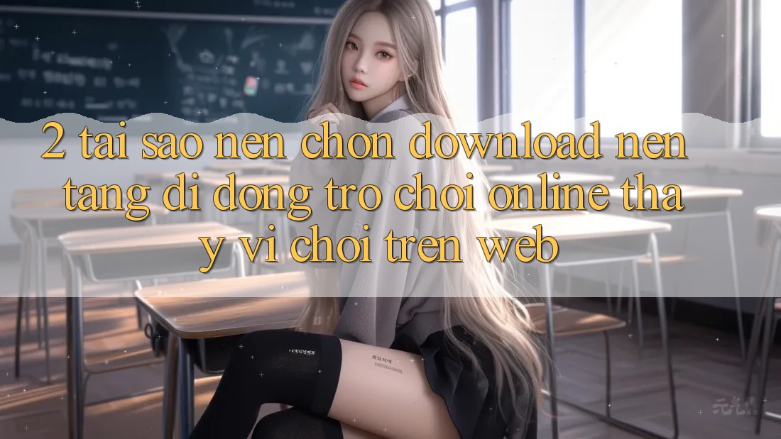 2. Tại Sao Nên Chọn Download Nền tảng di động Trò chơi Online Thay Vì Chơi Trên Web?