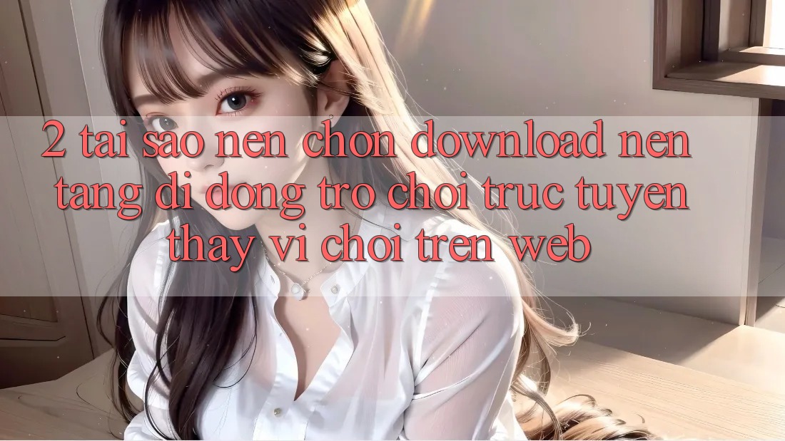 2. Tại Sao Nên Chọn Download Nền tảng di động Trò chơi trực tuyến Thay Vì Chơi Trên Web?