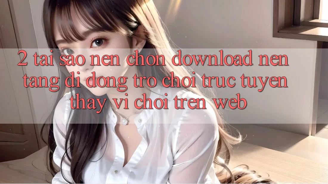 2. Tại Sao Nên Chọn Download Nền tảng di động Trò chơi trực tuyến Thay Vì Chơi Trên Web?