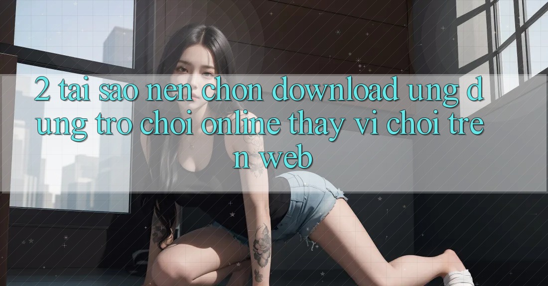 2. Tại Sao Nên Chọn Download Ứng Dụng Trò chơi Online Thay Vì Chơi Trên Web?