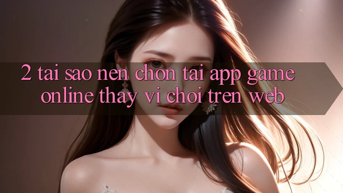 2. Tại Sao Nên Chọn Tải App Game Online Thay Vì Chơi Trên Web?