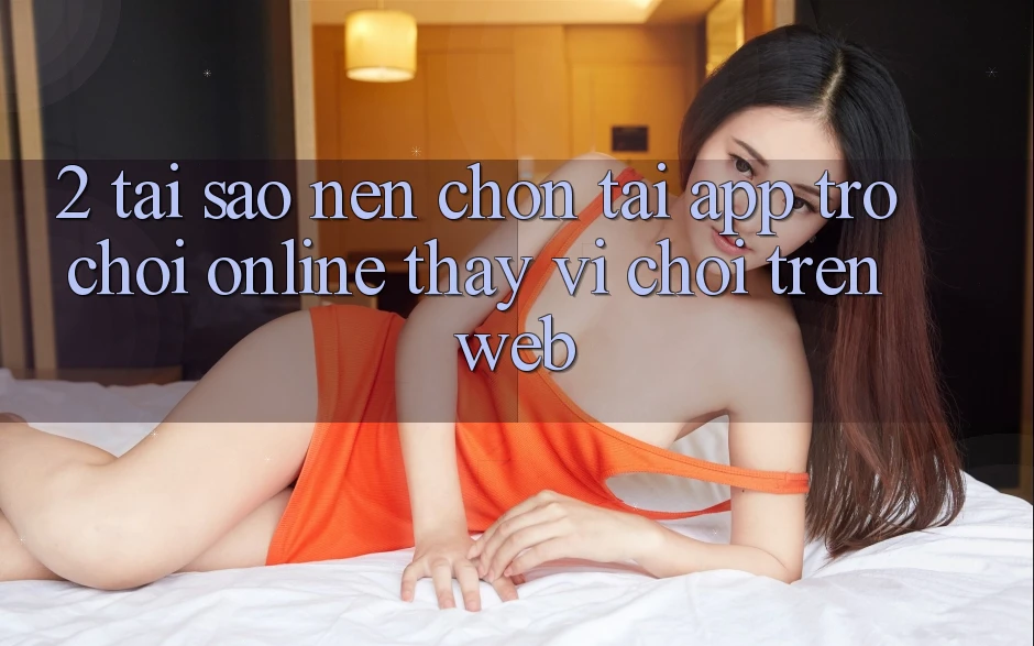 2. Tại Sao Nên Chọn Tải App Trò chơi Online Thay Vì Chơi Trên Web?
