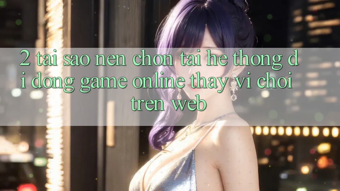 2. Tại Sao Nên Chọn Tải Hệ thống di động Game Online Thay Vì Chơi Trên Web?