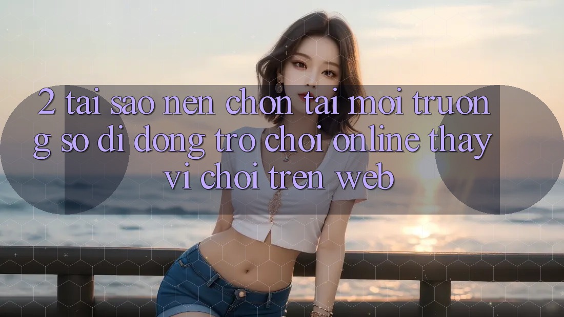 2. Tại Sao Nên Chọn Tải Môi trường số di động Trò chơi Online Thay Vì Chơi Trên Web?