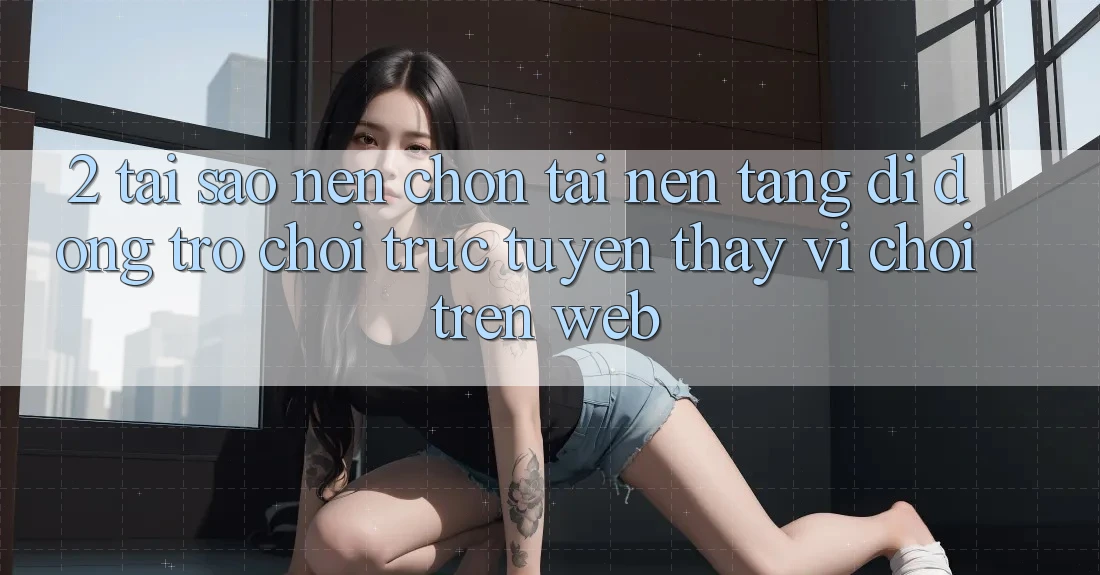 2. Tại Sao Nên Chọn Tải Nền tảng di động Trò chơi trực tuyến Thay Vì Chơi Trên Web?