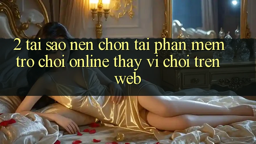 2. Tại Sao Nên Chọn Tải Phần mềm Trò chơi Online Thay Vì Chơi Trên Web?