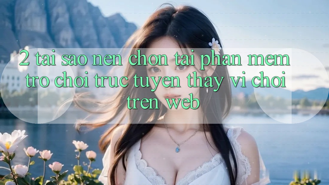 2. Tại Sao Nên Chọn Tải Phần mềm Trò chơi trực tuyến Thay Vì Chơi Trên Web?