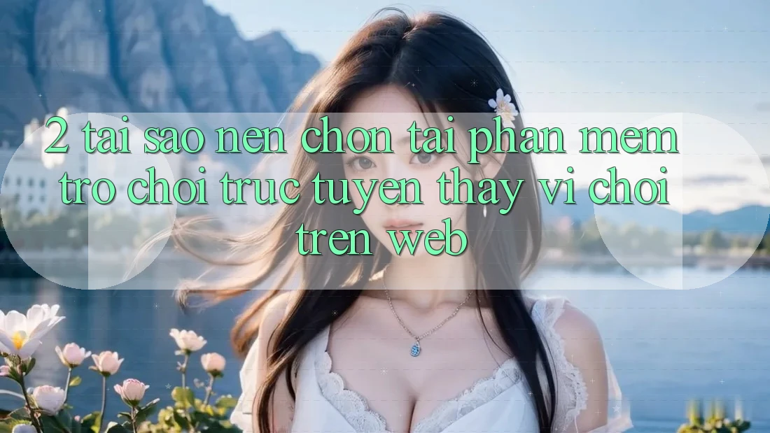 2. Tại Sao Nên Chọn Tải Phần mềm Trò chơi trực tuyến Thay Vì Chơi Trên Web?