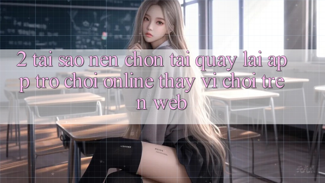 2. Tại Sao Nên Chọn Tải quay lại App Trò chơi Online Thay Vì Chơi Trên Web?