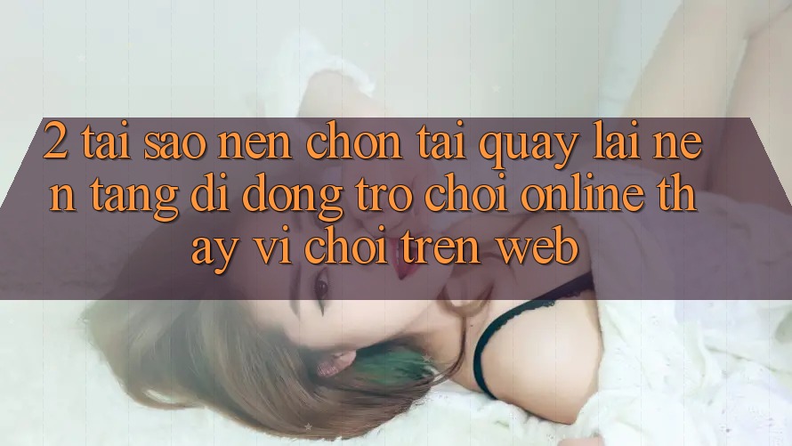 2. Tại Sao Nên Chọn Tải quay lại Nền tảng di động Trò chơi Online Thay Vì Chơi Trên Web?