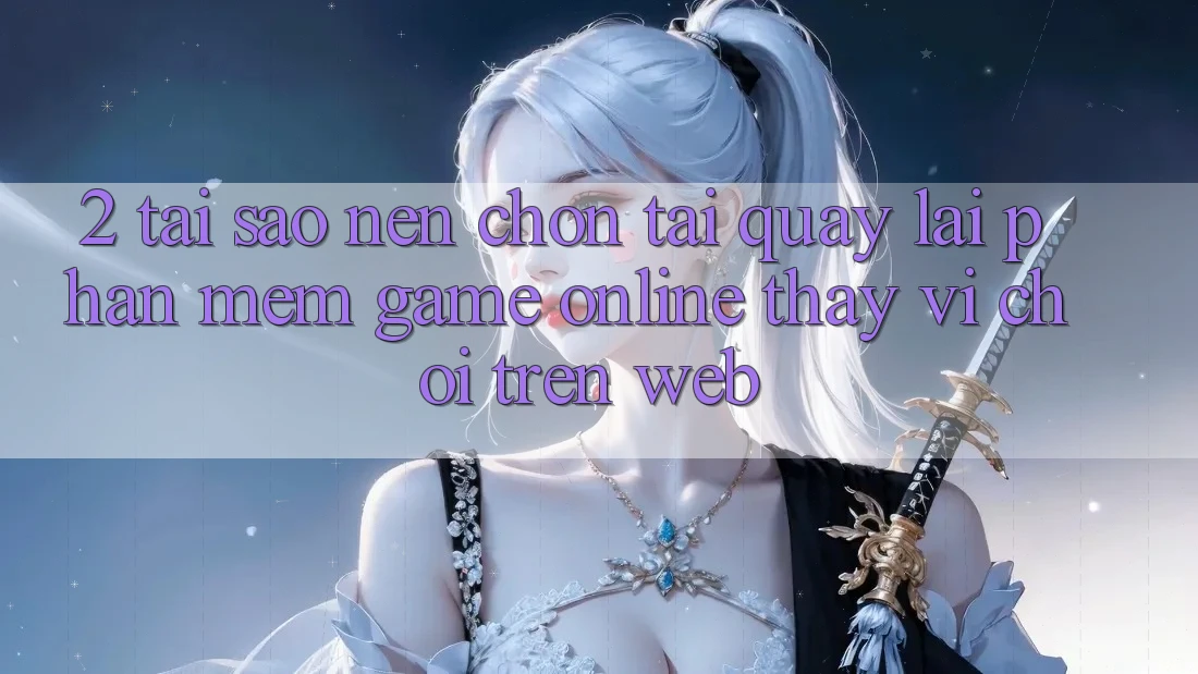 2. Tại Sao Nên Chọn Tải quay lại Phần mềm Game Online Thay Vì Chơi Trên Web?
