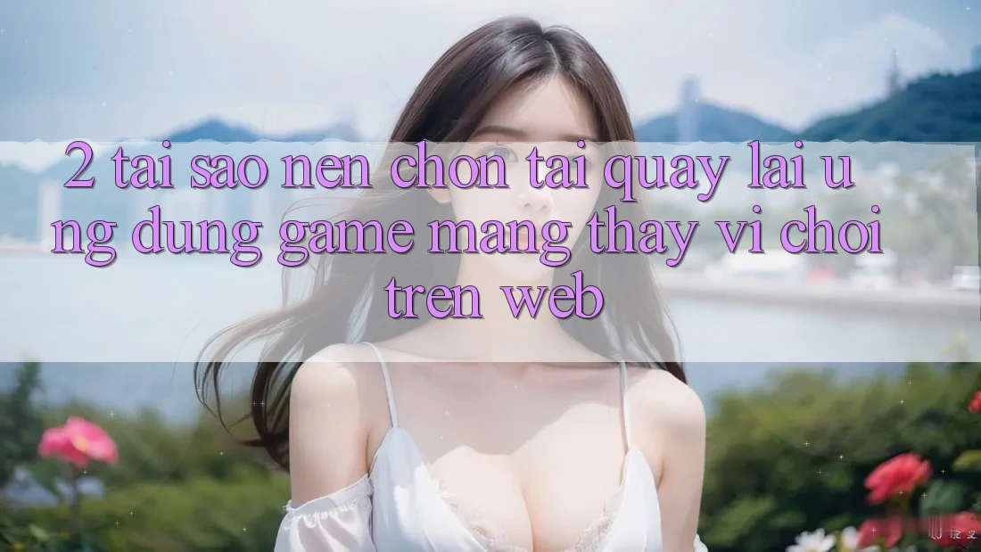 2. Tại Sao Nên Chọn Tải quay lại Ứng Dụng Game mạng Thay Vì Chơi Trên Web?