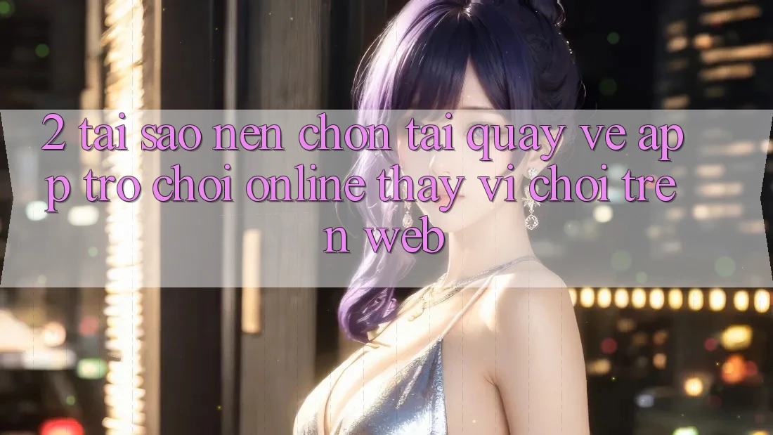 2. Tại Sao Nên Chọn Tải quay về App Trò chơi Online Thay Vì Chơi Trên Web?