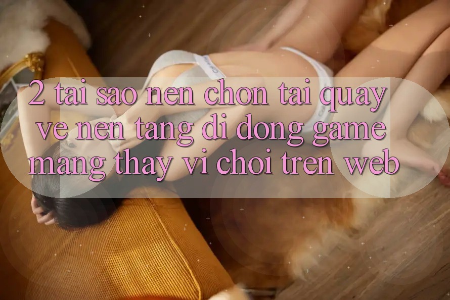 2. Tại Sao Nên Chọn Tải quay về Nền tảng di động Game mạng Thay Vì Chơi Trên Web?