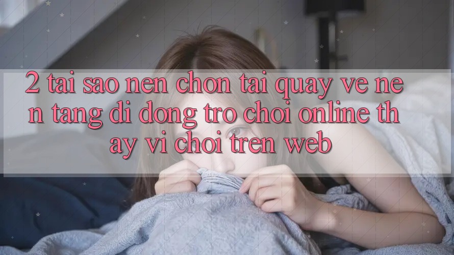 2. Tại Sao Nên Chọn Tải quay về Nền tảng di động Trò chơi Online Thay Vì Chơi Trên Web?