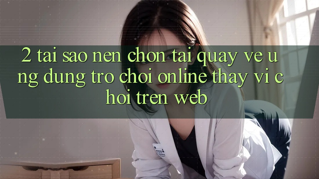 2. Tại Sao Nên Chọn Tải quay về Ứng Dụng Trò chơi Online Thay Vì Chơi Trên Web?