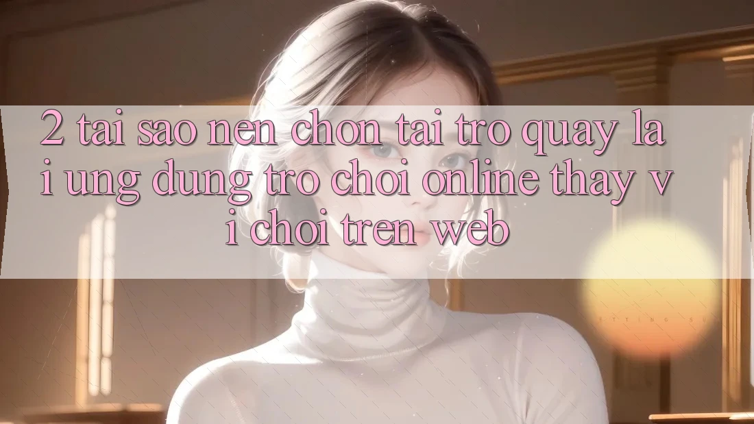 2. Tại Sao Nên Chọn Tải trở quay lại Ứng Dụng Trò chơi Online Thay Vì Chơi Trên Web?