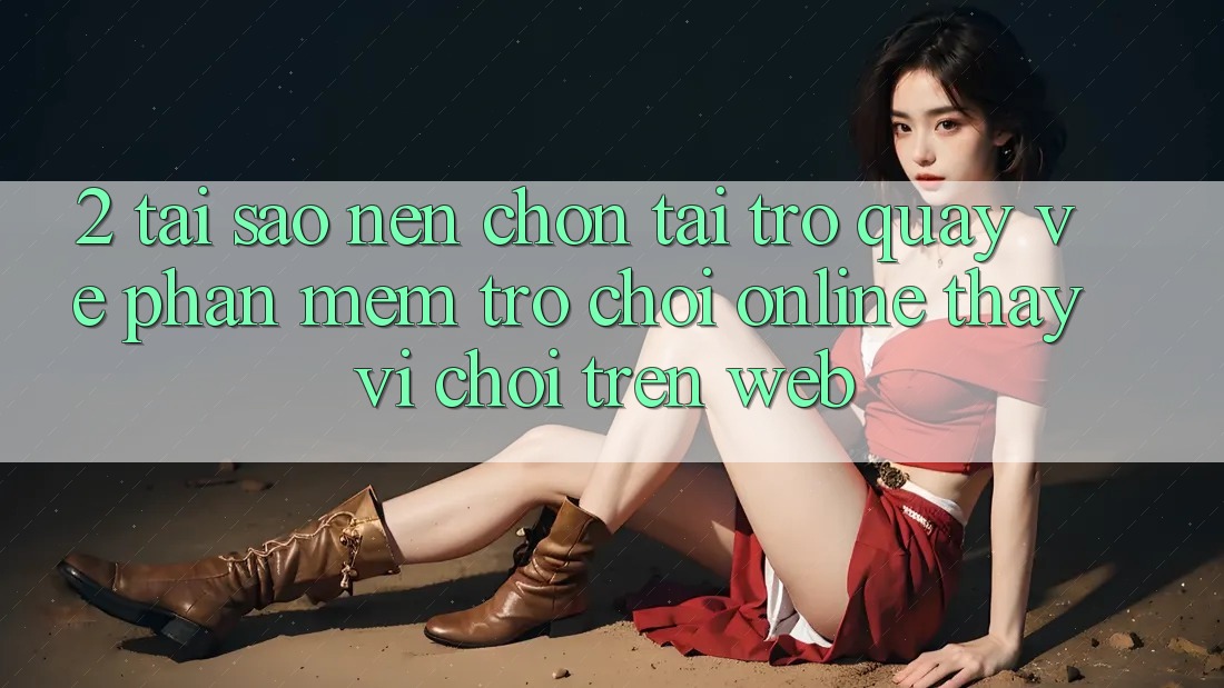 2. Tại Sao Nên Chọn Tải trở quay về Phần mềm Trò chơi Online Thay Vì Chơi Trên Web?