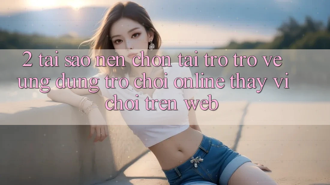 2. Tại Sao Nên Chọn Tải trở trở về Ứng Dụng Trò chơi Online Thay Vì Chơi Trên Web?