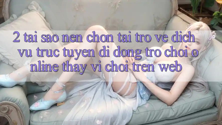 2. Tại Sao Nên Chọn Tải trở về Dịch vụ trực tuyến di động Trò chơi Online Thay Vì Chơi Trên Web?