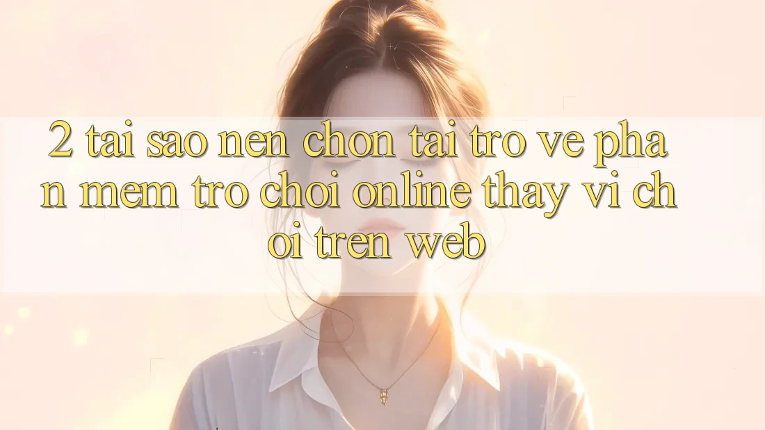 2. Tại Sao Nên Chọn Tải trở về Phần mềm Trò chơi Online Thay Vì Chơi Trên Web?