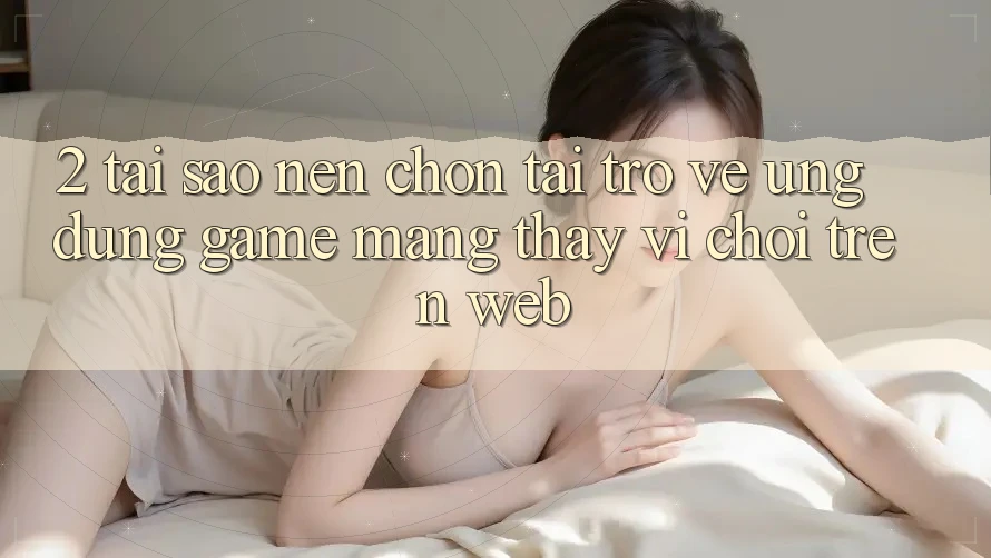 2. Tại Sao Nên Chọn Tải trở về Ứng Dụng Game mạng Thay Vì Chơi Trên Web?