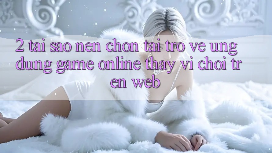 2. Tại Sao Nên Chọn Tải trở về Ứng Dụng Game Online Thay Vì Chơi Trên Web?