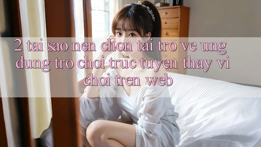 2. Tại Sao Nên Chọn Tải trở về Ứng Dụng Trò chơi trực tuyến Thay Vì Chơi Trên Web?