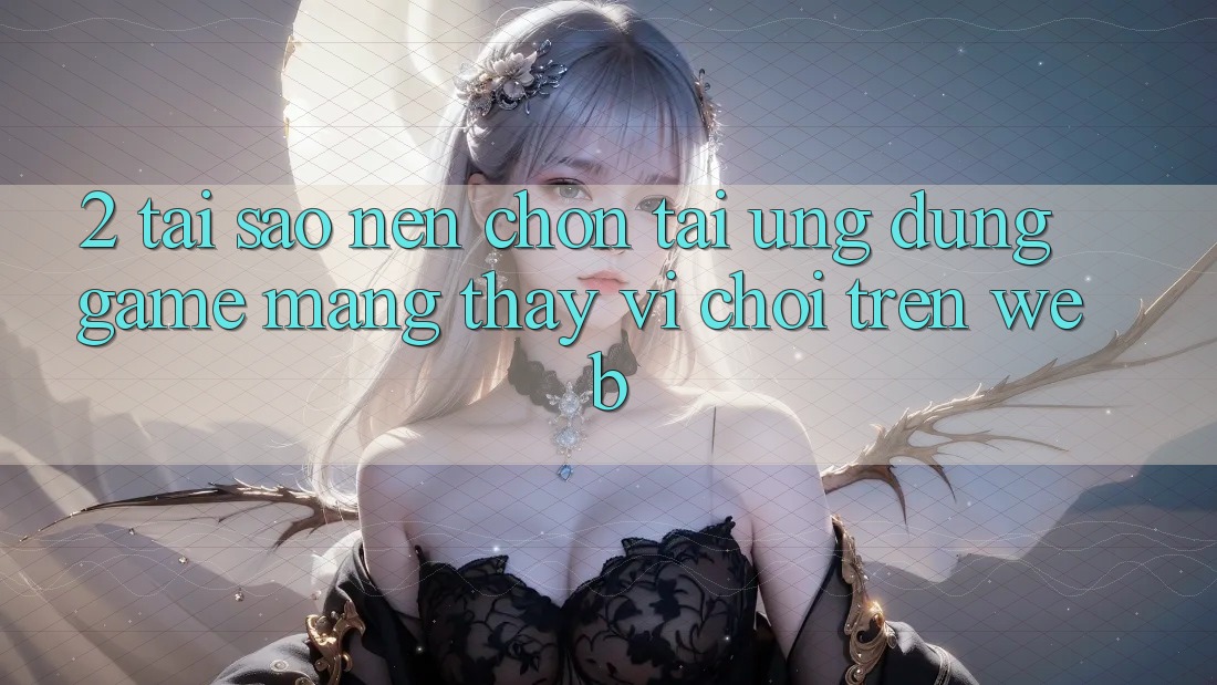 2. Tại Sao Nên Chọn Tải Ứng Dụng Game mạng Thay Vì Chơi Trên Web?