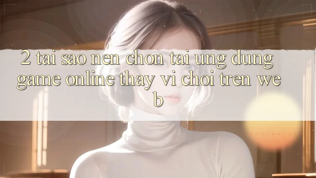 2. Tại Sao Nên Chọn Tải Ứng Dụng Game Online Thay Vì Chơi Trên Web?