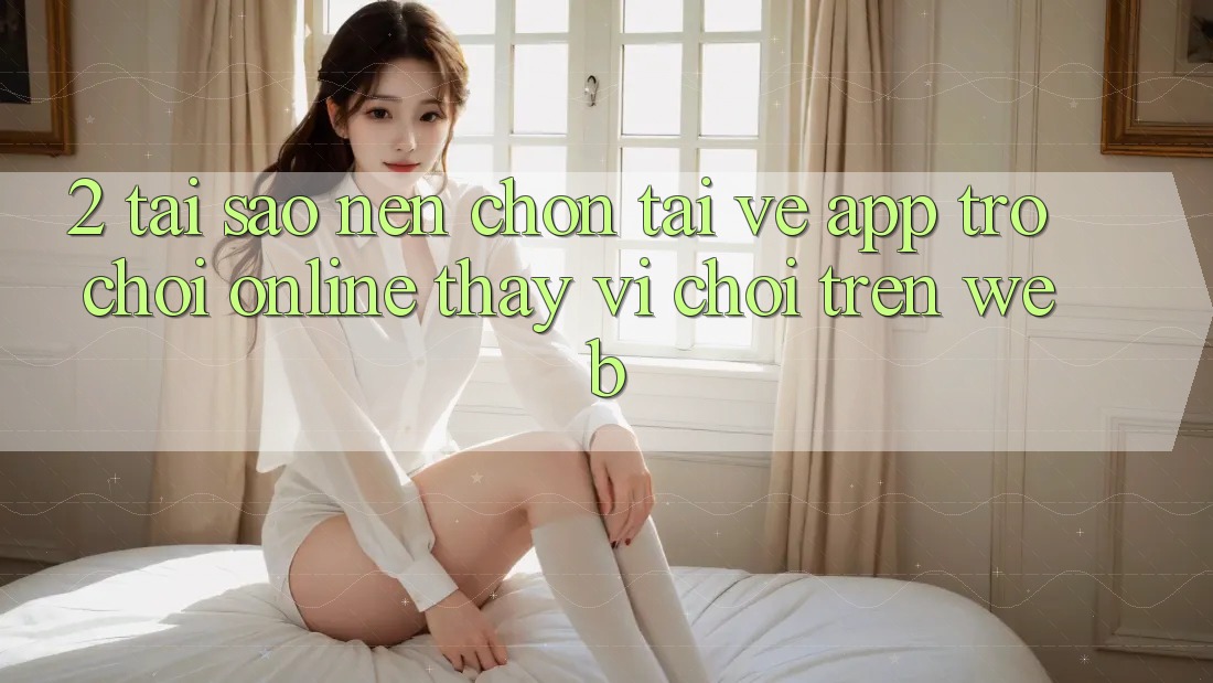 2. Tại Sao Nên Chọn Tải về App Trò chơi Online Thay Vì Chơi Trên Web?