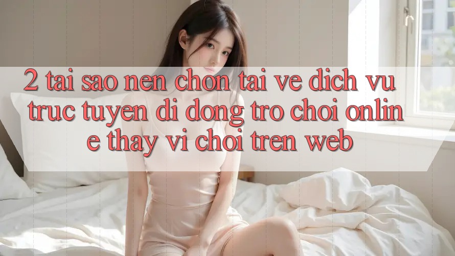 2. Tại Sao Nên Chọn Tải về Dịch vụ trực tuyến di động Trò chơi Online Thay Vì Chơi Trên Web?