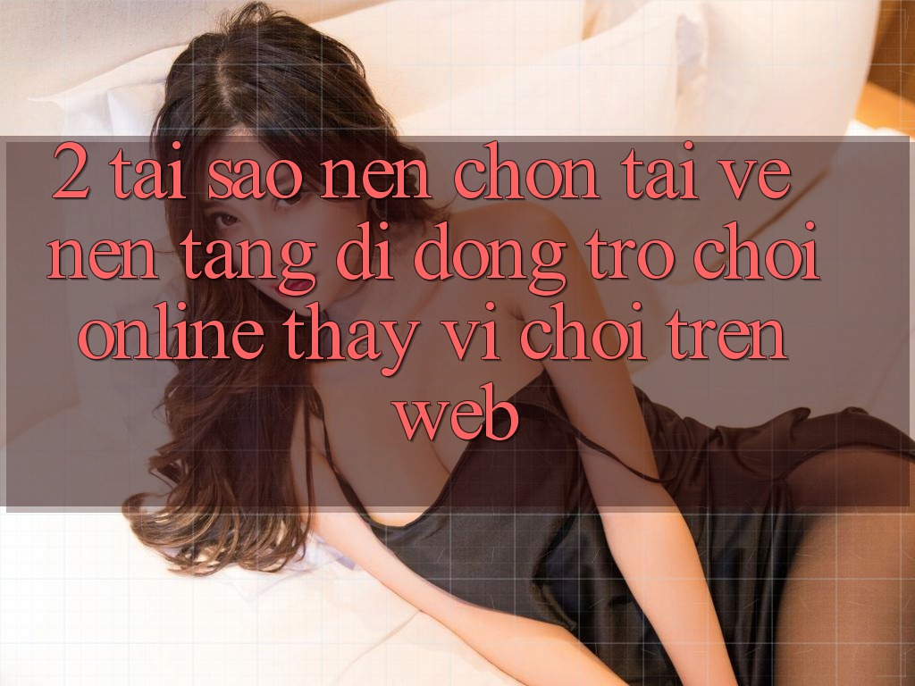 2. Tại Sao Nên Chọn Tải về Nền tảng di động Trò chơi Online Thay Vì Chơi Trên Web?
